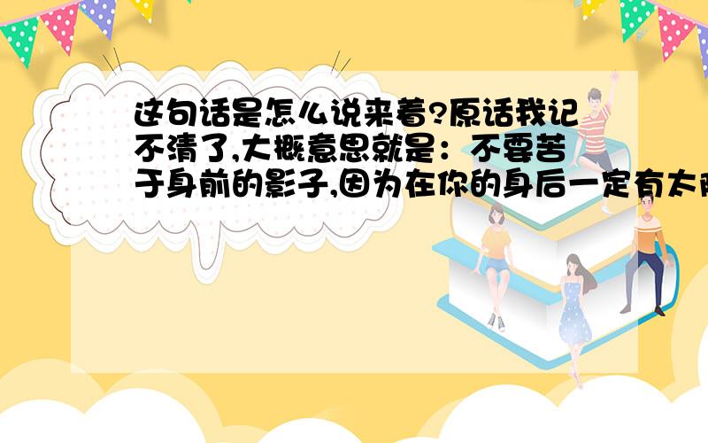 这句话是怎么说来着?原话我记不清了,大概意思就是：不要苦于身前的影子,因为在你的身后一定有太阳.