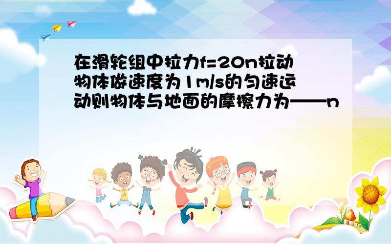 在滑轮组中拉力f=20n拉动物体做速度为1m/s的匀速运动则物体与地面的摩擦力为——n