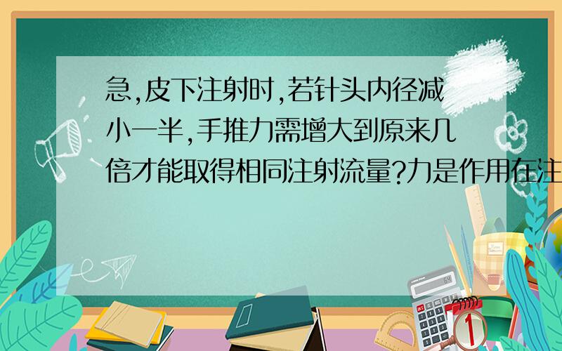 急,皮下注射时,若针头内径减小一半,手推力需增大到原来几倍才能取得相同注射流量?力是作用在注射器筒内液体的,而且筒内液体