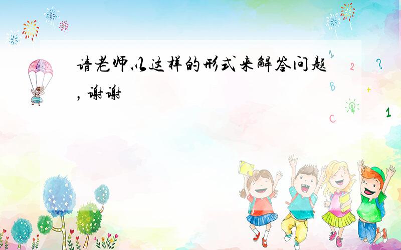 请老师以这样的形式来解答问题，谢谢