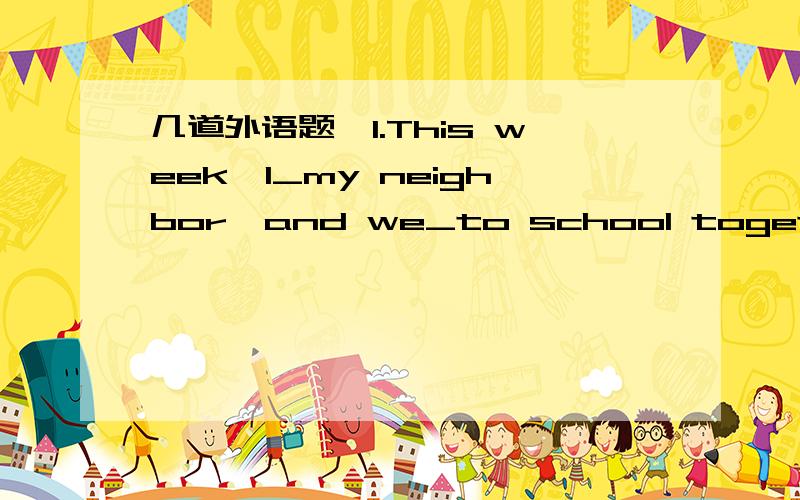 几道外语题,1.This week,I_my neighbor,and we_to school together.A.