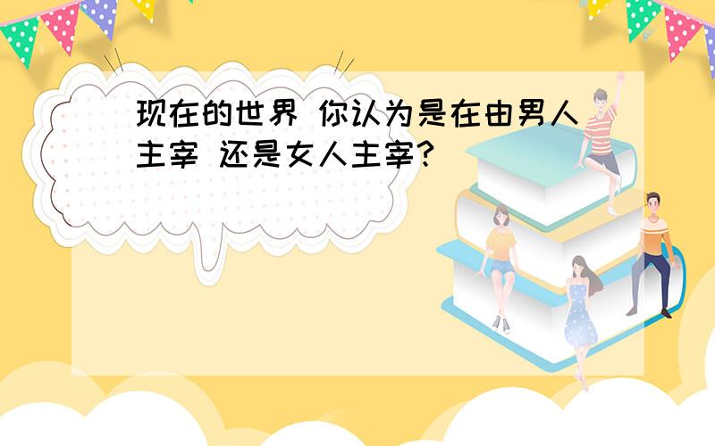 现在的世界 你认为是在由男人主宰 还是女人主宰?