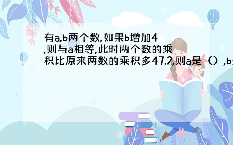 有a,b两个数,如果b增加4,则与a相等,此时两个数的乘积比原来两数的乘积多47.2,则a是（）,b是（）