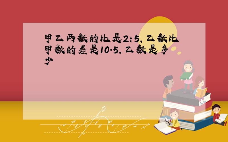 甲乙两数的比是2:5,乙数比甲数的差是10.5,乙数是多少