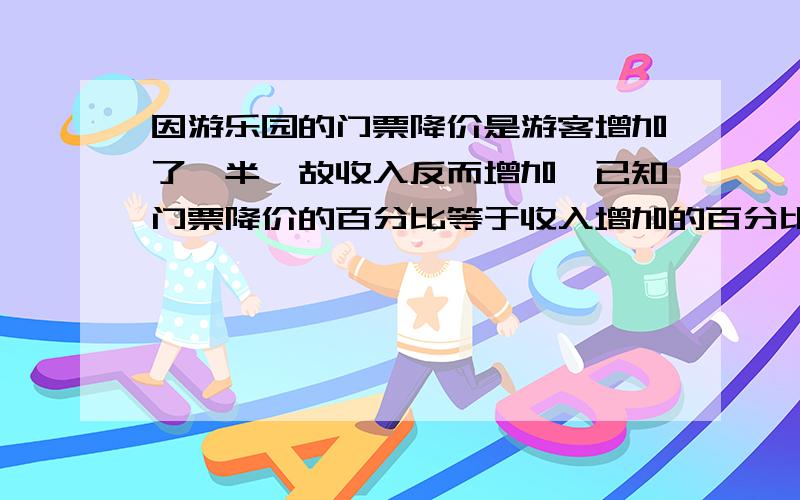 因游乐园的门票降价是游客增加了一半,故收入反而增加,已知门票降价的百分比等于收入增加的百分比求百分