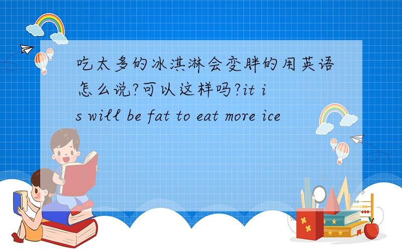 吃太多的冰淇淋会变胖的用英语怎么说?可以这样吗?it is will be fat to eat more ice