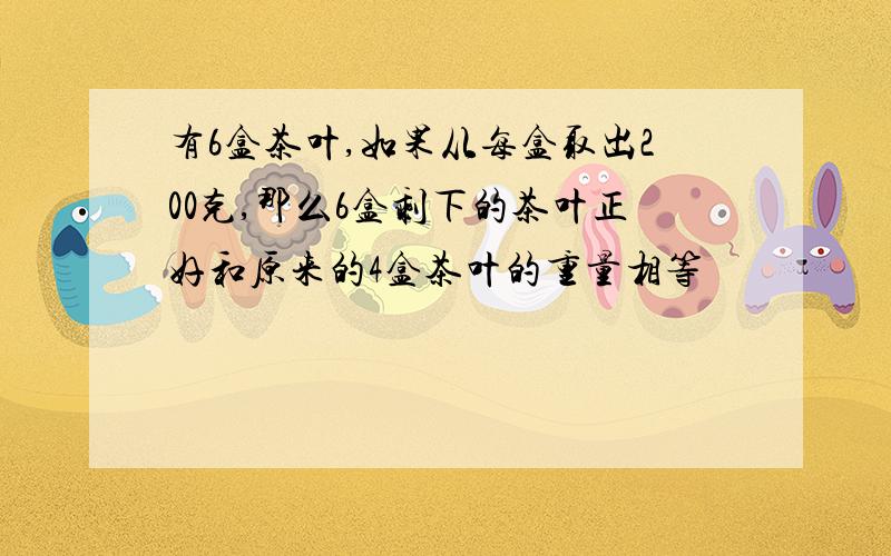 有6盒茶叶,如果从每盒取出200克,那么6盒剩下的茶叶正好和原来的4盒茶叶的重量相等