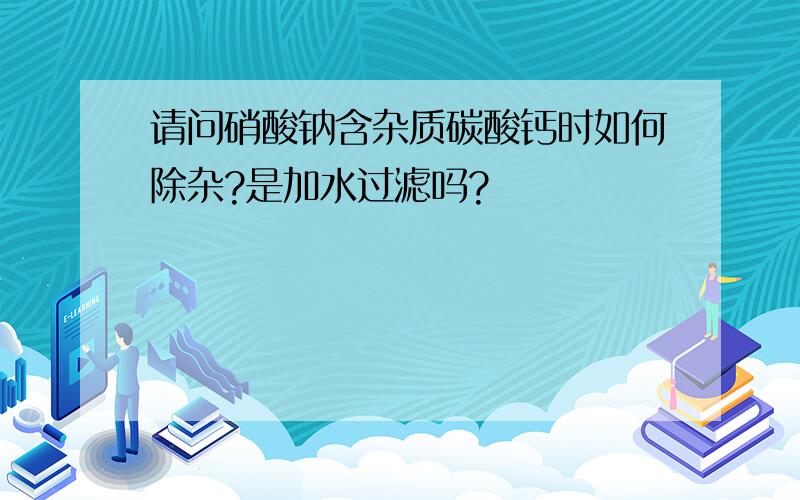 请问硝酸钠含杂质碳酸钙时如何除杂?是加水过滤吗?