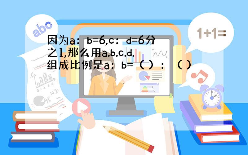 因为a：b=6,c：d=6分之1,那么用a.b.c.d.组成比例是a：b=（ ）：（ ）