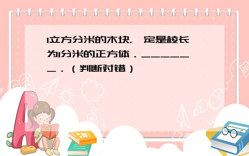 1立方分米的木块，一定是棱长为1分米的正方体．______．（判断对错）