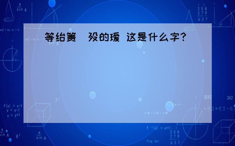 等绐箦穄殁的瑷 这是什么字?