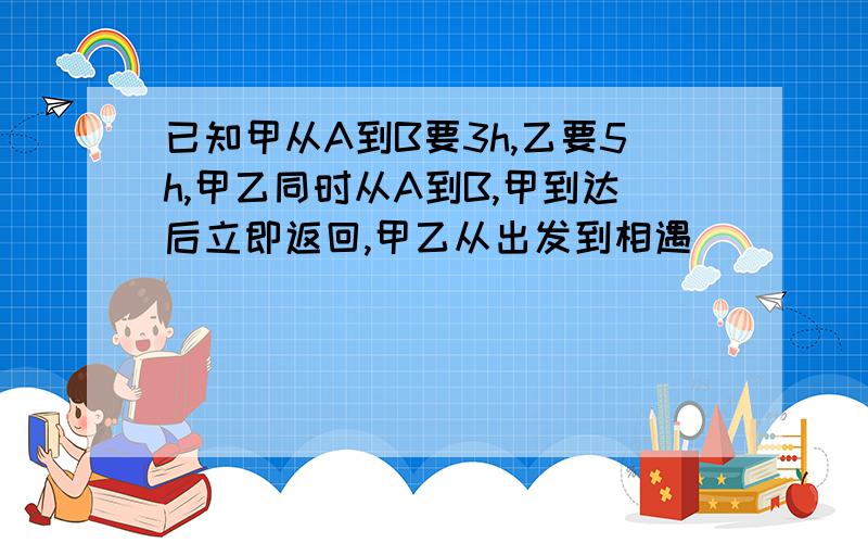 已知甲从A到B要3h,乙要5h,甲乙同时从A到B,甲到达后立即返回,甲乙从出发到相遇