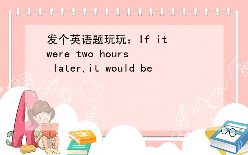 发个英语题玩玩：If it were two hours later,it would be