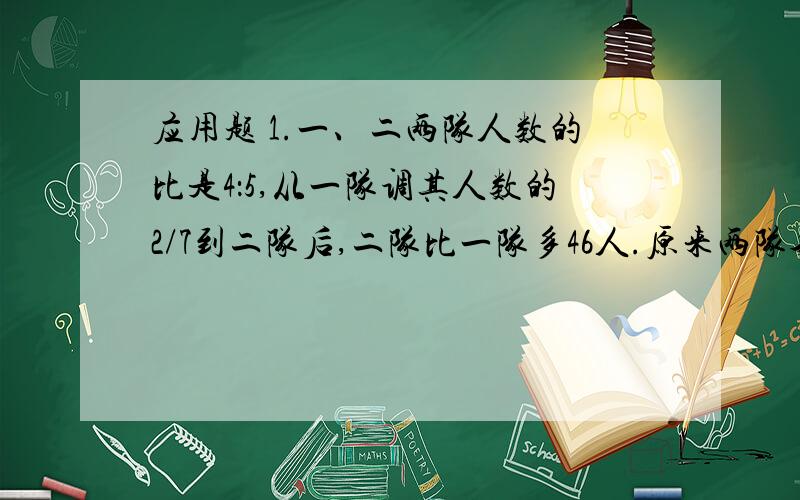 应用题 1.一、二两队人数的比是4：5,从一队调其人数的2/7到二队后,二队比一队多46人.原来两队各多少人