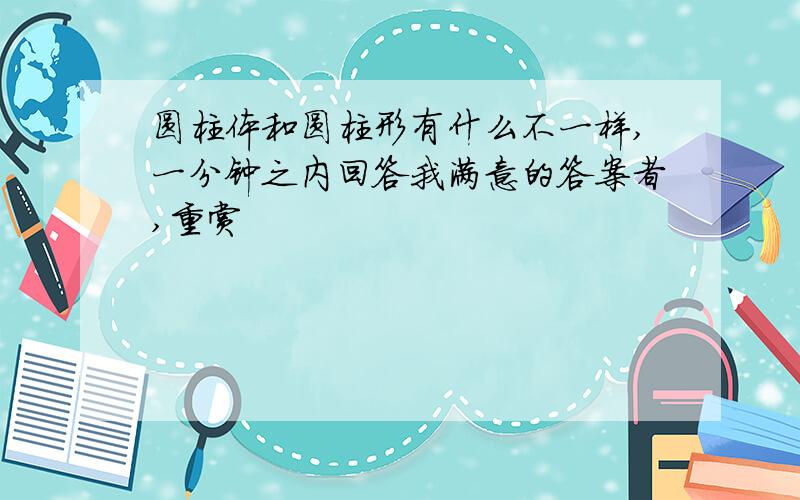 圆柱体和圆柱形有什么不一样,一分钟之内回答我满意的答案者,重赏