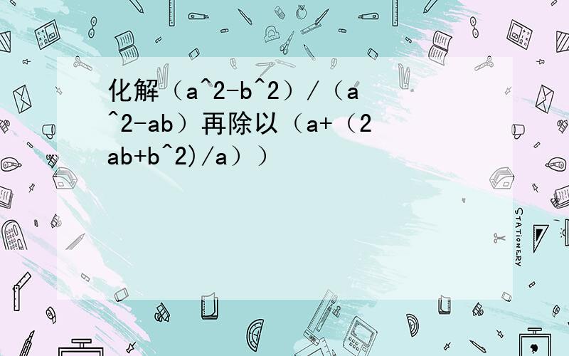 化解（a^2-b^2）/（a^2-ab）再除以（a+（2ab+b^2)/a））