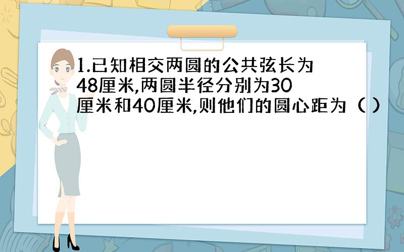 1.已知相交两圆的公共弦长为48厘米,两圆半径分别为30厘米和40厘米,则他们的圆心距为（ ）