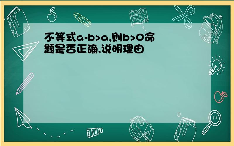 不等式a-b>a,则b>0命题是否正确,说明理由