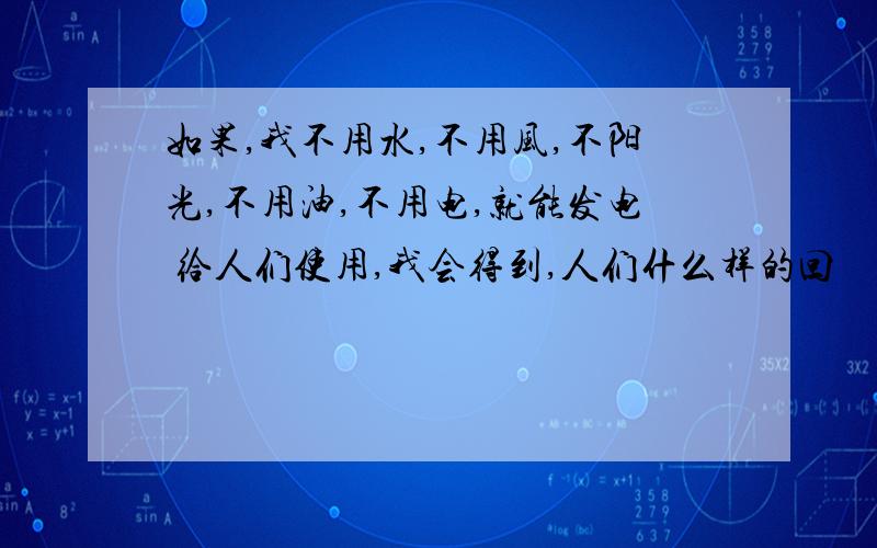 如果,我不用水,不用风,不阳光,不用油,不用电,就能发电 给人们使用,我会得到,人们什么样的回