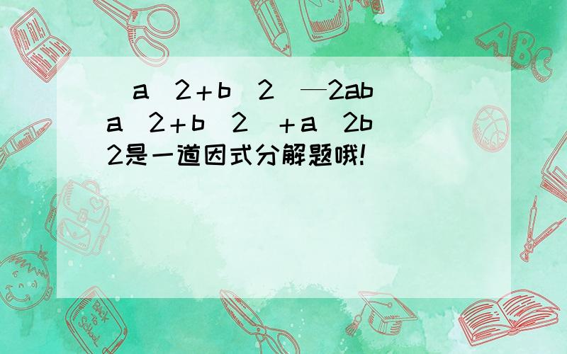 （a^2＋b^2)—2ab（a^2＋b^2）＋a^2b^2是一道因式分解题哦!