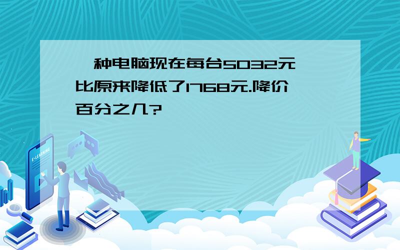 一种电脑现在每台5032元,比原来降低了1768元.降价百分之几?