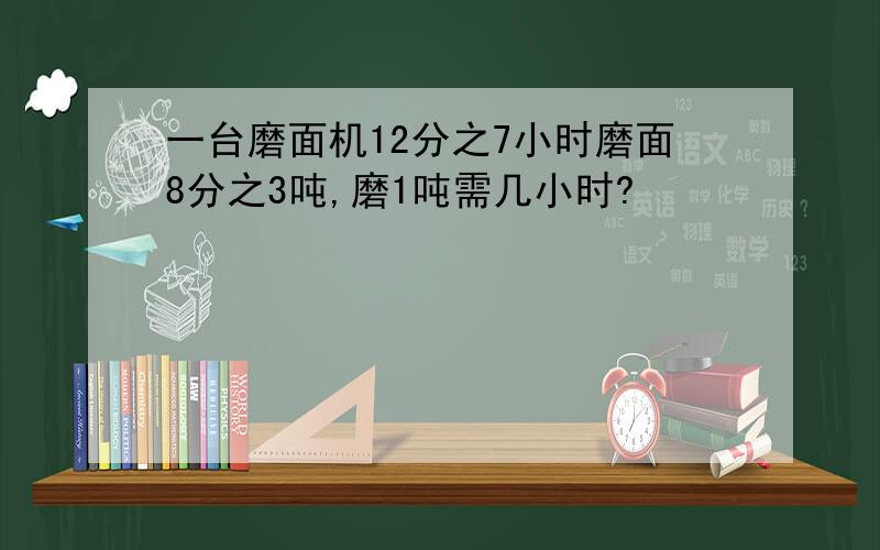 一台磨面机12分之7小时磨面8分之3吨,磨1吨需几小时?