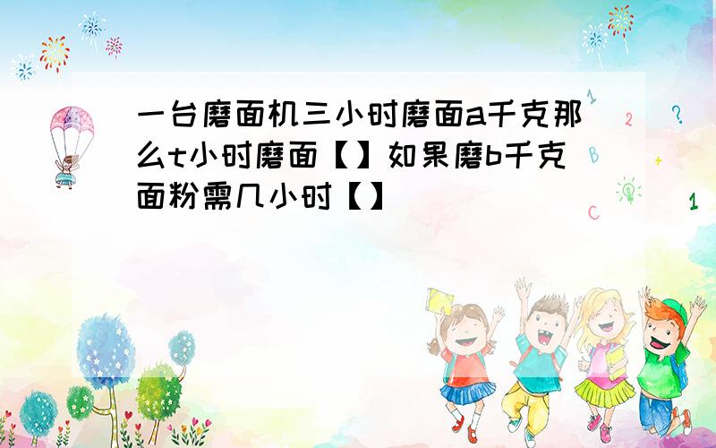 一台磨面机三小时磨面a千克那么t小时磨面【】如果磨b千克面粉需几小时【】