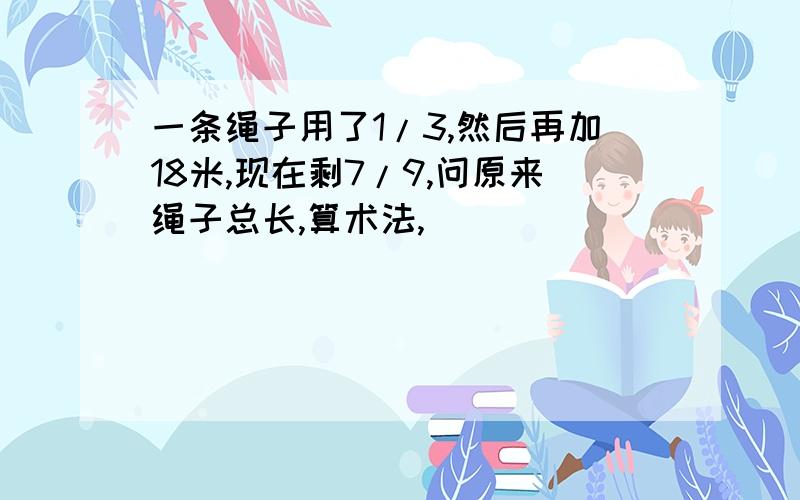 一条绳子用了1/3,然后再加18米,现在剩7/9,问原来绳子总长,算术法,