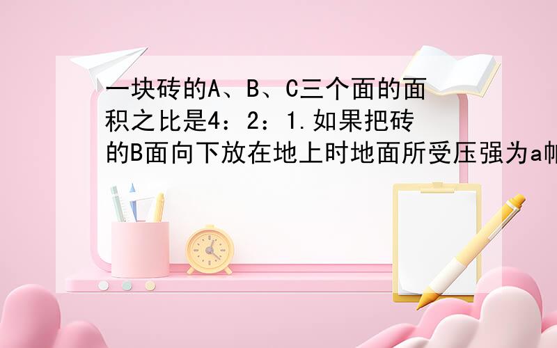 一块砖的A、B、C三个面的面积之比是4：2：1.如果把砖的B面向下放在地上时地面所受压强为a帕,则把砖A面和C面分别向下