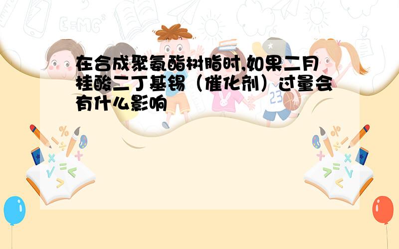 在合成聚氨酯树脂时,如果二月桂酸二丁基锡（催化剂）过量会有什么影响