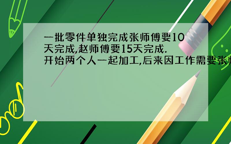 一批零件单独完成张师傅要10天完成,赵师傅要15天完成.开始两个人一起加工,后来因工作需要张师傅被调走