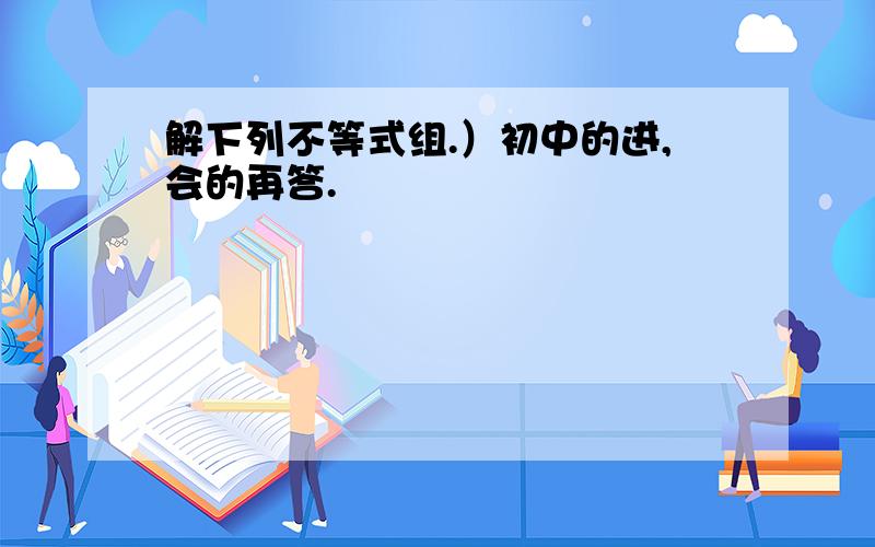 解下列不等式组.）初中的进,会的再答.