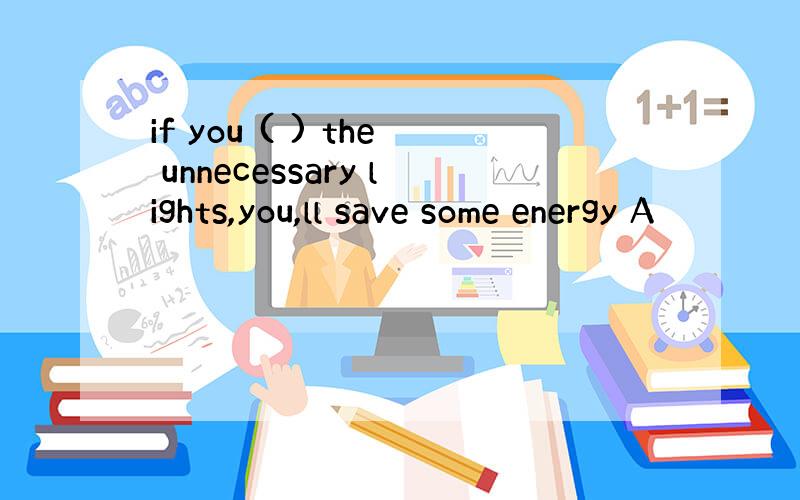 if you ( ) the unnecessary lights,you,ll save some energy A