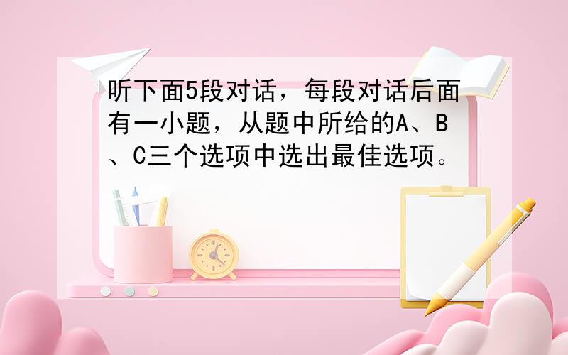 听下面5段对话，每段对话后面有一小题，从题中所给的A、B、C三个选项中选出最佳选项。