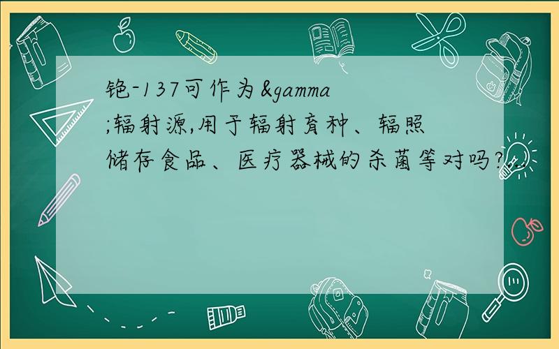 铯-137可作为γ辐射源,用于辐射育种、辐照储存食品、医疗器械的杀菌等对吗?...