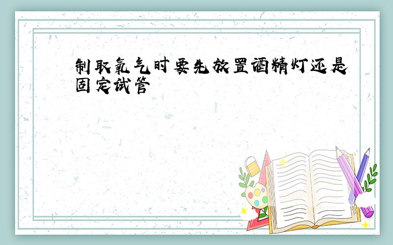 制取氧气时要先放置酒精灯还是固定试管