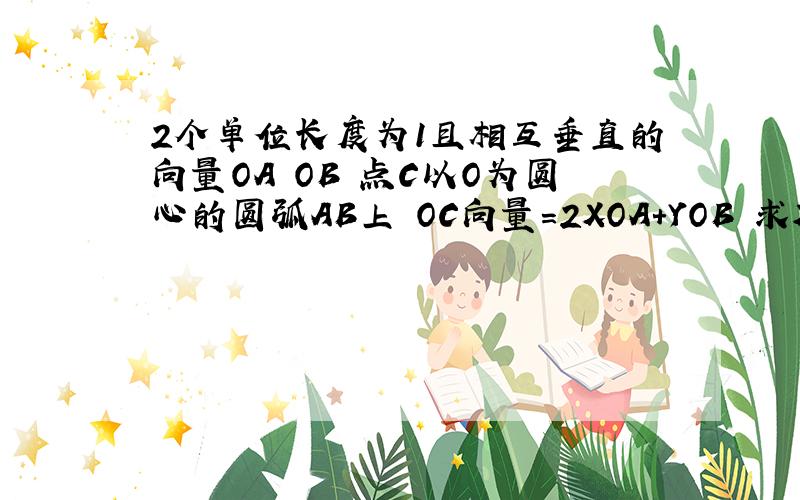 2个单位长度为1且相互垂直的向量OA OB 点C以O为圆心的圆弧AB上 OC向量=2XOA+YOB 求X+Y的最大值?