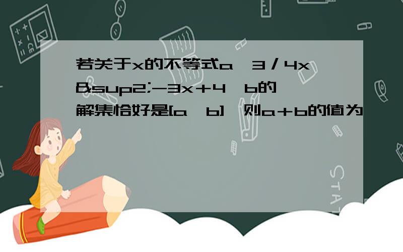 若关于x的不等式a≤3／4x²-3x＋4≤b的解集恰好是[a,b],则a＋b的值为—— .