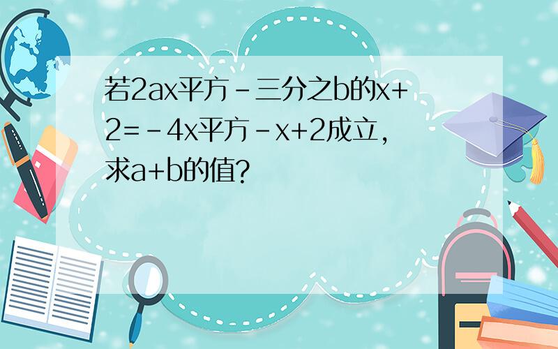 若2ax平方-三分之b的x+2=-4x平方-x+2成立,求a+b的值?