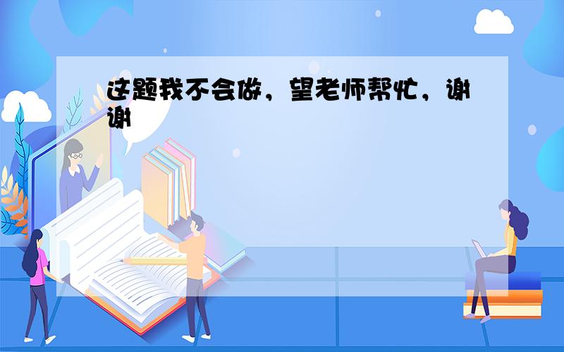 这题我不会做，望老师帮忙，谢谢