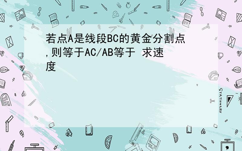 若点A是线段BC的黄金分割点,则等于AC/AB等于 求速度