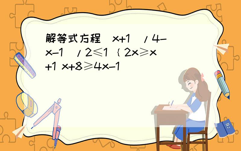 解等式方程(x+1)/4-(x-1)/2≤1 ﹛2x≥x+1 x+8≥4x-1