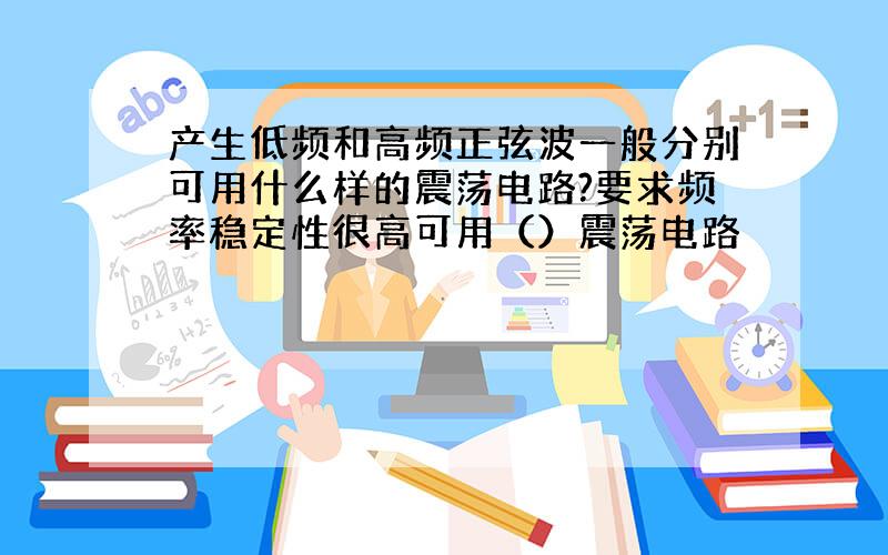 产生低频和高频正弦波一般分别可用什么样的震荡电路?要求频率稳定性很高可用（）震荡电路