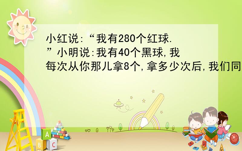 小红说:“我有280个红球.”小明说:我有40个黑球,我每次从你那儿拿8个,拿多少次后,我们同样多?