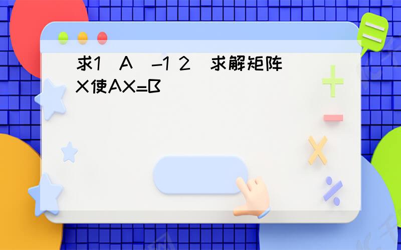 求1)A^-1 2)求解矩阵X使AX=B