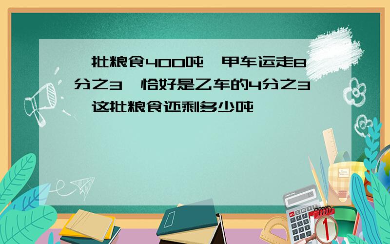 一批粮食400吨,甲车运走8分之3,恰好是乙车的4分之3,这批粮食还剩多少吨