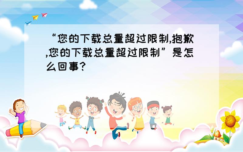 “您的下载总量超过限制,抱歉,您的下载总量超过限制”是怎么回事?