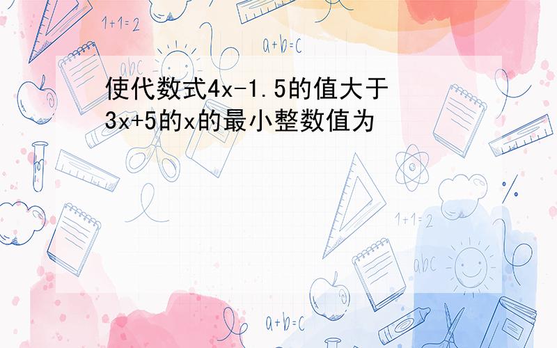 使代数式4x-1.5的值大于3x+5的x的最小整数值为