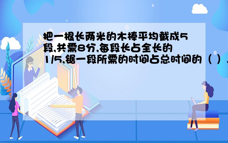 把一根长两米的木棒平均截成5段,共需8分,每段长占全长的1/5,锯一段所需的时间占总时间的（ ）.