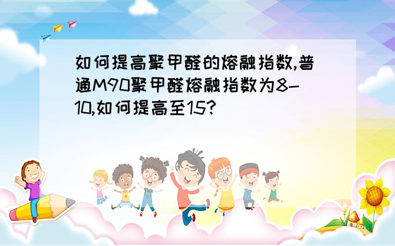 如何提高聚甲醛的熔融指数,普通M90聚甲醛熔融指数为8-10,如何提高至15?